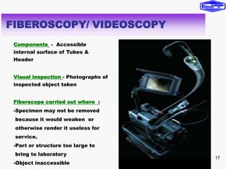 17
Components - Accessible
internal surface of Tubes &
Header
Visual inspection - Photographs of
inspected object taken
Fiberscope carried out where :
-Specimen may not be removed
because it would weaken or
otherwise render it useless for
service.
-Part or structure too large to
bring to laboratory
-Object inaccessible
FIBEROSCOPY/ VIDEOSCOPY
 