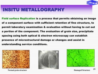 20
Field surface Replication is a process that permits obtaining an image
of a component surface with sufficient retention of fine structure, to
permit laboratory examination & evaluation without having to cut out
a portion of the component. The evaluation of grain size, precipitate
spacing using both optical & electron microscopy can establish
presence of microstructural damage or changes and assist in
understanding service conditions.
INSITU METALLOGRAPHY
Normal grain structure Damaged Structure
 