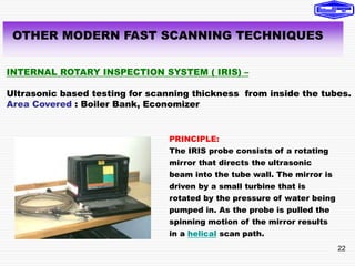 22
OTHER MODERN FAST SCANNING TECHNIQUES
INTERNAL ROTARY INSPECTION SYSTEM ( IRIS) –
Ultrasonic based testing for scanning thickness from inside the tubes.
Area Covered : Boiler Bank, Economizer
PRINCIPLE:
The IRIS probe consists of a rotating
mirror that directs the ultrasonic
beam into the tube wall. The mirror is
driven by a small turbine that is
rotated by the pressure of water being
pumped in. As the probe is pulled the
spinning motion of the mirror results
in a helical scan path.
 
