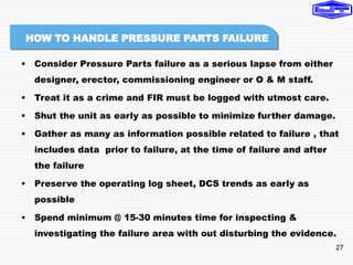 27
• Consider Pressure Parts failure as a serious lapse from either
designer, erector, commissioning engineer or O & M staff.
• Treat it as a crime and FIR must be logged with utmost care.
• Shut the unit as early as possible to minimize further damage.
• Gather as many as information possible related to failure , that
includes data prior to failure, at the time of failure and after
the failure
• Preserve the operating log sheet, DCS trends as early as
possible
• Spend minimum @ 15-30 minutes time for inspecting &
investigating the failure area with out disturbing the evidence.
HOW TO HANDLE PRESSURE PARTS FAILURE
 