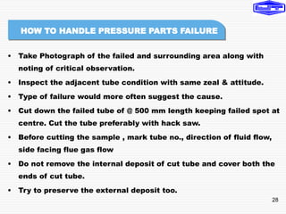 28
• Take Photograph of the failed and surrounding area along with
noting of critical observation.
• Inspect the adjacent tube condition with same zeal & attitude.
• Type of failure would more often suggest the cause.
• Cut down the failed tube of @ 500 mm length keeping failed spot at
centre. Cut the tube preferably with hack saw.
• Before cutting the sample , mark tube no., direction of fluid flow,
side facing flue gas flow
• Do not remove the internal deposit of cut tube and cover both the
ends of cut tube.
• Try to preserve the external deposit too.
HOW TO HANDLE PRESSURE PARTS FAILURE
 