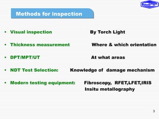 3
• Visual inspection By Torch Light
• Thickness measurement Where & which orientation
• DPT/MPT/UT At what areas
• NDT Test Selection: Knowledge of damage mechanism
• Modern testing equipment: Fibroscopy, RFET,LFET,IRIS
Insitu metallography
Methods for inspection
 