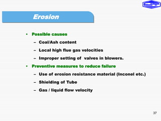 37
• Possible causes
– Coal/Ash content
– Local high flue gas velocities
– Improper setting of valves in blowers.
• Preventive measures to reduce failure
– Use of erosion resistance material (Inconel etc.)
– Shielding of Tube
– Gas / liquid flow velocity
Erosion
 