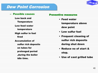 40
– Possible causes
Low back end
Temperature
Low feed water
temperature
High sulfur in fuel
fired
Accumulation of
sulfur rich deposits
on tubes for
prolonged period
,during the boiler
idle time.
Preventive measures
• Feed water
temperature above
dew point
• Low sulfur fuel
• Frequent cleaning of
sulfur rich deposits
during shut down
• Reduce no of start &
stop.
• Use of cast grilled tube
Dew Point Corrosion
 