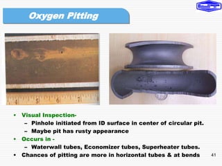 41
• Visual Inspection-
– Pinhole initiated from ID surface in center of circular pit.
– Maybe pit has rusty appearance
• Occurs in -
– Waterwall tubes, Economizer tubes, Superheater tubes.
• Chances of pitting are more in horizontal tubes & at bends
Oxygen Pitting
 