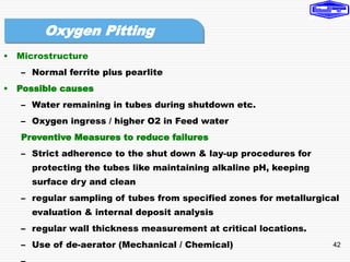 42
• Microstructure
– Normal ferrite plus pearlite
• Possible causes
– Water remaining in tubes during shutdown etc.
– Oxygen ingress / higher O2 in Feed water
Preventive Measures to reduce failures
– Strict adherence to the shut down & lay-up procedures for
protecting the tubes like maintaining alkaline pH, keeping
surface dry and clean
– regular sampling of tubes from specified zones for metallurgical
evaluation & internal deposit analysis
– regular wall thickness measurement at critical locations.
– Use of de-aerator (Mechanical / Chemical)
Oxygen Pitting
 
