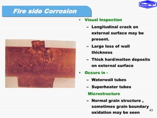 43
• Visual Inspection
– Longitudinal crack on
external surface may be
present.
– Large loss of wall
thickness
– Thick hard/molten deposits
on external surface
• Occurs in -
– Waterwall tubes
– Superheater tubes
Microstructure
– Normal grain structure ,
sometimes grain boundary
oxidation may be seen
Fire side Corrosion
 