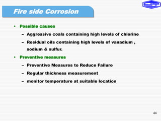 44
• Possible causes
– Aggressive coals containing high levels of chlorine
– Residual oils containing high levels of vanadium ,
sodium & sulfur.
• Preventive measures
– Preventive Measures to Reduce Failure
– Regular thickness measurement
– monitor temperature at suitable location
Fire side Corrosion
 