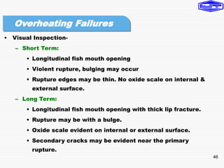 46
• Visual Inspection-
– Short Term:
• Longitudinal fish mouth opening
• Violent rupture, bulging may occur
• Rupture edges may be thin. No oxide scale on internal &
external surface.
– Long Term:
• Longitudinal fish mouth opening with thick lip fracture.
• Rupture may be with a bulge.
• Oxide scale evident on internal or external surface.
• Secondary cracks may be evident near the primary
rupture.
Overheating Failures
 