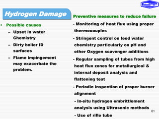 61
• Possible causes
– Upset in water
Chemistry
– Dirty boiler ID
surfaces
– Flame impingement
may exacerbate the
problem.
Preventive measures to reduce failure
- Monitoring of heat flux using proper
thermocouples
- Stringent control on feed water
chemistry particularly on pH and
other Oxygen scavenger additions
- Regular sampling of tubes from high
heat flux zones for metallurgical &
internal deposit analysis and
flattening test
- Periodic inspection of proper burner
alignment
- In-situ hydrogen embrittlement
analysis using Ultrasonic methods
- Use of rifle tube
Hydrogen Damage
 
