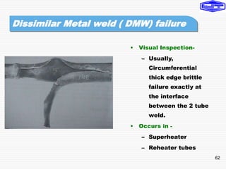 62
• Visual Inspection-
– Usually,
Circumferential
thick edge brittle
failure exactly at
the interface
between the 2 tube
weld.
• Occurs in -
– Superheater
– Reheater tubes
Dissimilar Metal weld ( DMW) failure
 