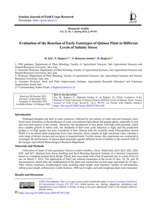 Iranian Journal of Field Crops Research
Homepage: https://jcesc.um.ac.ir
Research Article
Vol. 22, No. 1, Spring 2024, p. 89-101
Evaluation of the Reaction of Early Genotypes of Quinoa Plant to Different
Levels of Salinity Stress
M. Kia1
, N. Bagheri 2*
, N. Babaeian Jelodar3
, M. Bagheri 4
1- PhD graduate, Department of Plant Breeding, Faculty of Agricultural Sciences, Sari Agricultural Sciences and
Natural Resources University, Sari, Iran
2- Associate Professor, Department of Plant Breeding, Faculty of Agricultural Sciences, Sari Agricultural Sciences and
Natural Resources University, Sari, Iran
3- Professor, Department of Plant Breeding, Faculty of Agricultural Sciences, Sari Agricultural Sciences and Natural
Resources University, Sari, Iran
4- Assistant Professor, Seed and Plant Improvement Institute, Agricultural Research Education and Extension
Organization, Karaj, Iran
(*- Corresponding Author Email: n.bagheri@sanru.ac.ir)
Received: 09 October 2023
Revised: 12 December 2023
Accepted: 31 December 2023
Available Online: 14 February 2024
How to cite this article:
Kia, M., Bagheri, N., Babaeian Jelodar, N., & Bagheri, M. (2024). Evaluation of the
Reaction of Early Genotypes of Quinoa Plant to Different Levels of Salinity Stress. Iranian
Journal of Field Crops Research, 22(1), 89-101. (in Persian with English abstract).
https://doi.org/10.22067/jcesc.2024.83794.1260
Introduction
Prolonged droughts and lack of water resources, followed by the salinity of water and soil resources, have
faced many limitations in the production of some conventional agricultural and garden plants, especially in arid
and semi-arid regions of the country. Therefore, the introduction of new plants with high yield potential, which
have suitable growth in saline soils, the threshold of their seed yield reduction is high, and the production
product is of high quality has been considered in Iran. Quinoa with the scientific name Chenopodium quinoa
Willd. It is an annual plant originating from Latin America, which, despite its high nutritional value, tolerates a
wide range of abiotic stresses and can grow in marginal lands. For this reason, this experiment was conducted to
investigate the performance of quinoa plant genotypes against different levels of salinity in the research field of
the Gorgan Agricultural Meteorological Research Department.
Materials and Methods
Cultivation of seeds of nine genotypes Titicaca (control number), Giza1, RedCarina, Q18, Q21, Q22, Q26,
Q29, and Q31 obtained from Karaj Seedling and Seed Breeding Research Institute in a factorial experiment
based on a complete random block design. Plastic pots were made with a bed of sand and clay in a ratio of two to
one on March 5, 2019. The application of NaCl salt solution treatments at the levels of zero, 10, 20, and 30
decisiemens/m started after the establishment of the plant and reached the six-leaf stage and lasted for 45 days.
After salinity treatment, morphological traits including plant height, stem diameter, number of sub-branches,
inflorescence length, inflorescence width, biomass, 1000 seed weight, and seed weight per plant were measured.
Results and Discussion
©2024 The author(s). This is an open access article distributed under Creative Commons Attribution
4.0 International License (CC BY 4.0), which permits use, sharing, adaptation, distribution and
reproduction in any medium or format, as long as you give appropriate credit to the original author(s)
and the source.
https://doi.org/10.22067/jcesc.2024.83794.1260
 