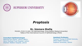 Dr. Ummara Shafiq
M.B.B.S, M.R.C.S (UK), MS Ophthalmology (King Edward Medical University)
Fellow of the International Council of Ophthalmology (FICO)
Proptosis
Consultant Ophthalmologist
National Eye Centre, Lahore (NECL)
Zarar Shaheed Trust Hospital, Lahore
Shaheen Welfare Hospital, Lahore
Assistant Professor,
Physical Therapy & Rehab Sciences,
Allied Health Sciences,
Superior University, Lahore
 