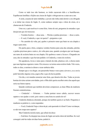 Como se tudo isso não bastasse, as irmãs caçoavam dela e a humilhavam.
Espalhavam lentilhas e feijões nas cinzas do fogão e obrigavam-na a catar um a um.
A noite, exausta de tanto trabalhar, a jovem não tinha onde dormir e era obrigada
a se deitar nas cinzas do fogão. E, como andasse sempre suja e cheia de cinza, só a
chamavam de Cinderela.
Uma vez, o pai resolveu ir a uma feira. Antes de sair, perguntou às enteadas o que
desejavam que ele trouxesse.
— Vestidos bonitos — disse uma. — Pérolas e pedras preciosas — disse a outra.
— E você, Cinderela, o que vai querer? - perguntou o pai.
— No caminho de volta, pai, quebre o primeiro ramo que bater no seu chapéu e
traga-o para mim.
Ele partiu para a feira, comprou vestidos bonitos para uma das enteadas, pérolas
e pedras preciosas para a outra e, de volta para casa, quando cavalgava por um bosque,
um ramo de aveleira bateu no seu chapéu. Ele quebrou o ramo e levou-o. Chegando em
casa, deu às enteadas o que haviam pedido e à Cinderela, o ramo de aveleira.
Ela agradeceu, levou o ramo para o túmulo da mãe, plantou-o ali, e chorou tanto
que suas lágrimas regaram o ramo. Ele cresceu e se tornou uma aveleira linda. Três vezes,
todos os dias, a menina ia chorar e rezar embaixo dela.
Sempre que a via chegar, um passarinho branco voava para a árvore e, se a ouvia
pedir baixinho alguma coisa, jogava-lhe o que ela havia pedido.
Um dia, o rei mandou anunciar uma festa, que duraria três dias. Todas as jovens
bonitas do reino seriam convidadas, pois o filho dele queria escolher entre elas aquela que
seria sua futura esposa.
Quando souberam que também deveriam comparecer, as duas filhas da madrasta
ficaram contentíssimas.
— Cinderela! — Gritaram. — Venha pentear nosso cabelo, escovar nossos
sapatos e nos ajudar a vestir, pois vamos a uma festa no castelo do rei!
Cinderela obedeceu chorando, porque ela também queria ir ao baile. Perguntou à
madrasta se poderia ir, e esta respondeu:
— Você, Cinderela! Suja e cheia de pó, está querendo ir à festa? Como vai dançar,
se não tem roupa nem sapatos?
Mas Cinderela insistiu tanto, que afinal ela disse:
— Está bem. Eu despejei nas cinzas do fogão um tacho cheio de lentilhas. Se você
conseguir catá-las todas em duas horas, poderá ir.
 