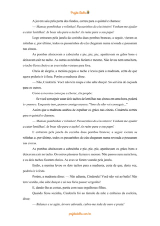 A jovem saiu pela porta dos fundos, correu para o quintal e chamou:
— Mansas pombinhas e rolinhas! Passarinhos do céu inteiro! Venham me ajudar
a catar lentilhas! As boas vão para o tacho! As ruins para o seu papo!
Logo entraram pela janela da cozinha duas pombas brancas; a seguir, vieram as
rolinhas e, por último, todos os passarinhos do céu chegaram numa revoada e pousaram
nas cinzas.
As pombas abaixavam a cabecinha e pie, pie, pie, apanhavam os grãos bons e
deixavam cair no tacho. As outras avezinhas faziam o mesmo. Não levou nem uma hora,
o tacho ficou cheio e as aves todas voaram para fora.
Cheia de alegria, a menina pegou o tacho e levou para a madrasta, certa de que
agora poderia ir à festa. Porém a madrasta disse:
— Não, Cinderela. Você não tem roupa e não sabe dançar. Só serviria de caçoada
para os outros.
Como a menina começou a chorar, ela propôs:
— Se você conseguir catar dois tachos de lentilhas nas cinzas em uma hora, poderá
ir conosco. Enquanto isso, pensou consigo mesma: "Isso ela não vai conseguir..."
Assim que a madrasta acabou de espalhar os grãos nas cinzas, Cinderela correu
para o quintal e chamou:
— Mansas pombinhas e rolinhas! Passarinhos do céu inteiro! Venham me ajudar
a catar lentilhas! As boas vão para o tacho! As ruins para o seu papo!
E entraram pela janela da cozinha duas pombas brancas; a seguir vieram as
rolinhas e, por último, todos os passarinhos do céu chegaram numa revoada e pousaram
nas cinzas.
As pombas abaixavam a cabecinha e pie, pie, pie, apanhavam os grãos bons e
deixavam cair no tacho. Os outros pássaros faziam o mesmo. Não passou nem meia hora,
e os dois tachos ficaram cheios. As aves se foram voando pela janela.
Então, a menina levou os dois tachos para a madrasta, certa de que, desta vez,
poderia ir à festa.
Porém, a madrasta disse: — Não adianta, Cinderela! Você não vai ao baile! Não
tem vestido, não sabe dançar e só nos faria passar vergonha!
E, dando-lhe as costas, partiu com suas orgulhosas filhas.
Quando ficou sozinha, Cinderela foi ao túmulo da mãe e embaixo da aveleira,
disse:
— Balance e se agite, árvore adorada, cubra-me toda de ouro e prata!
 