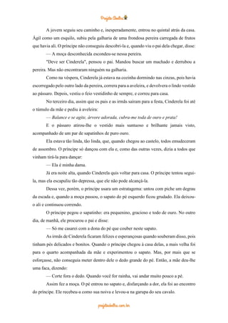 A jovem seguiu seu caminho e, inesperadamente, entrou no quintal atrás da casa.
Ágil como um esquilo, subiu pela galharia de uma frondosa pereira carregada de frutos
que havia ali. O príncipe não conseguiu descobri-la e, quando viu o pai dela chegar, disse:
— A moça desconhecida escondeu-se nessa pereira.
"Deve ser Cinderela", pensou o pai. Mandou buscar um machado e derrubou a
pereira. Mas não encontraram ninguém na galharia.
Como na véspera, Cinderela já estava na cozinha dormindo nas cinzas, pois havia
escorregado pelo outro lado da pereira, correra para a aveleira, e devolvera o lindo vestido
ao pássaro. Depois, vestiu o feio vestidinho de sempre, e correu para casa.
No terceiro dia, assim que os pais e as irmãs saíram para a festa, Cinderela foi até
o túmulo da mãe e pediu à aveleira:
— Balance e se agite, árvore adorada, cubra-me toda de ouro e prata!
E o pássaro atirou-lhe o vestido mais suntuoso e brilhante jamais visto,
acompanhado de um par de sapatinhos de puro ouro.
Ela estava tão linda, tão linda, que, quando chegou ao castelo, todos emudeceram
de assombro. O príncipe só dançou com ela e, como das outras vezes, dizia a todos que
vinham tirá-la para dançar:
— Ela é minha dama.
Já era noite alta, quando Cinderela quis voltar para casa. O príncipe tentou segui-
la, mas ela escapuliu tão depressa, que ele não pode alcançá-la.
Dessa vez, porém, o príncipe usara um estratagema: untou com piche um degrau
da escada e, quando a moça passou, o sapato do pé esquerdo ficou grudado. Ela deixou-
o ali e continuou correndo.
O príncipe pegou o sapatinho: era pequenino, gracioso e todo de ouro. No outro
dia, de manhã, ele procurou o pai e disse:
— Só me casarei com a dona do pé que couber neste sapato.
As irmãs de Cinderela ficaram felizes e esperançosas quando souberam disso, pois
tinham pés delicados e bonitos. Quando o príncipe chegou à casa delas, a mais velha foi
para o quarto acompanhada da mãe e experimentou o sapato. Mas, por mais que se
esforçasse, não conseguia meter dentro dele o dedo grande do pé. Então, a mãe deu-lhe
uma faca, dizendo:
— Corte fora o dedo. Quando você for rainha, vai andar muito pouco a pé.
Assim fez a moça. O pé entrou no sapato e, disfarçando a dor, ela foi ao encontro
do príncipe. Ele recebeu-a como sua noiva e levou-a na garupa do seu cavalo.
 