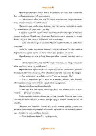 Quando passavam pelo túmulo da mãe de Cinderela, que ficava bem no caminho,
duas pombas pousaram na aveleira e cantaram:
— Olhe para trás! Olhe para trás! Há sangue no sapato, que é pequeno demais!
Não é a noiva certa que vai sentada atrás!
O príncipe virou-se, olhou o pé da moça e logo viu o sangue escorrendo do sapato.
Fez o cavalo voltar e levou-a para a casa dela.
Chegando lá, ordenou à outra filha da madrasta que calçasse o sapato. Ela foi para
o quarto e calçou-o. Os dedos do pé entraram facilmente, mas o calcanhar era grande
demais e ficou de fora. Então, a mãe deu-lhe uma faca dizendo:
— Corte fora um pedaço do calcanhar. Quando você for rainha, vai andar muito
pouco a pé.
Assim fez a moça. O pé entrou no sapato e, disfarçando a dor, ela foi ao encontro
do príncipe. Ele aceitou-a como sua noiva e levou-a na garupa do seu cavalo.
Quando passavam pela aveleira, duas pombinhas pousaram num dos ramos e
cantaram:
— Olhe para trás! Olhe para trás! Há sangue no sapato, que é pequeno demais!
Não é a noiva certa que vai sentada atrás!
O príncipe olhou o pé da moça, viu o sangue escorrendo e a meia branca, vermelha
de sangue. Então virou seu cavalo, levou a falsa noiva de volta para casa e disse ao pai:
— Esta também não é a verdadeira noiva. Vocês não têm outra filha?
— Não — respondeu o pai — a não ser a pequena Cinderela, filha de minha
falecida esposa. Mas e impossível que seja ela a noiva que procura.
O príncipe ordenou que fossem buscá-la.
— Oh, não! Ela está sempre muito suja! Seria uma afronta trazê-la a vossa
presença! — protestou a madrasta.
Porém o príncipe insistiu, exigindo que ela fosse chamada. Depois de lavar o rosto
e as mãos ela veio, curvou-se diante do príncipe e pegou o sapato de ouro que ele lhe
estendeu.
Sentou-se num banquinho, tirou do pé o pesado tamanco e calçou o sapato, que
lhe serviu como uma luva. Quando ela se levantou, o príncipe viu seu rosto e reconheceu
logo a linda jovem com quem havia dançado.
— É esta a noiva verdadeira! — exclamou, feliz.
 