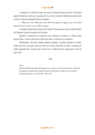 A madrasta e as filhas levaram um susto e ficaram brancas de raiva. O príncipe
ergueu Cinderela, colocou-a na garupa do seu cavalo e partiram. Quando passaram pela
aveleira, as duas pombinhas brancas cantaram:
— Olhe pare trás! Olhe pare trás! Não há sangue no sapato, que serviu bem
demais! Essa é a noiva certa. Pode ir em paz!
E, quando acabaram de cantar, elas voaram e foram pousar, uma no ombro direito
de Cinderela, outra no esquerdo; ali ficaram.
Quando o casamento de Cinderela com o príncipe se realizou, as falsas irmãs
foram à festa. A mais velha ficou à direita do altar, e a mais nova, à esquerda.
Subitamente, sem que ninguém pudesse impedir, a pomba pousada no ombro
direito da noiva voou para cima da irmã mais velha e furou-lhe os olhos. A pomba do
ombro esquerdo fez o mesmo com a mais nova, e ambas ficaram cegas para o resto de
suas vidas.
FIM
Fonte:
São Paulo (Estado) Secretaria da Educação. Ler e escrever: livro de textos do aluno / Secretaria
da Educação, Fundação para o Desenvolvimento da Educação; seleção dos textos, Claudia
Rosenberg Aratangy. 3. ed. São Paulo : FDE, 2010.
 