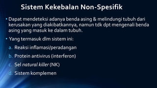 Sistem Kekebalan Non-Spesifik
• Dapat mendeteksi adanya benda asing & melindungi tubuh dari
kerusakan yang diakibatkannya, namun tdk dpt mengenali benda
asing yang masuk ke dalam tubuh.
• Yang termasuk dlm sistem ini:
a. Reaksi inflamasi/peradangan
b. Protein antivirus (interferon)
c. Sel natural killer (NK)
d. Sistem komplemen
 