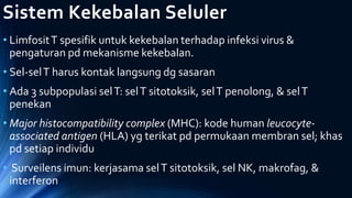 Sistem Kekebalan Seluler
• LimfositT spesifik untuk kekebalan terhadap infeksi virus &
pengaturan pd mekanisme kekebalan.
• Sel-selT harus kontak langsung dg sasaran
• Ada 3 subpopulasi selT: selT sitotoksik, selT penolong, & selT
penekan
• Major histocompatibility complex (MHC): kode human leucocyte-
associated antigen (HLA) yg terikat pd permukaan membran sel; khas
pd setiap individu
• Surveilens imun: kerjasama selT sitotoksik, sel NK, makrofag, &
interferon
 