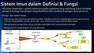 Sistem Imun dalam Definisi & Fungsi
• Imunitas / Kekebalan = sistem mekanisme pada organisme yang melindungi tubuh terhadap
pengaruh biologis luar dengan mengidentifikasi dan membunuh patogen serta sel tumor.
• Fungsi dari sistem imun :
• Melindungi tubuh dari invasi penyebab penyakit; menghancurkan & menghilangkan mikroorganisme atau
substansi asing (bakteri, parasit, jamur, dan virus, serta tumor) yang masuk ke dalam tubuh
• Menghilangkan jaringan atau sel yg mati atau rusak (debris sel) untuk perbaikan jaringan.
• Mengenali dan menghilangkan sel yang abnormal
 