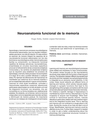 176
Neuroanatomía funcional de la memoria
Arch Neurocien (Mex)
Vol. 14, No. 3: 176-187; 2009
Neuroanatomía funcional de la memoria
Hugo Solís, Estela López-Hernández
Arch Neurocien (Mex)
Vol. 14, No. 3: 176-187; 2009
©INNN, 2009
Artículo de revisión
RESUMEN
Aprendizaje y memoria son procesos neurobiológicos
íntimamente relacionados, que nos resultan indispen-
sables para tener una vida de relación. En esta revisión
se exponen de manera integral los aspectos de la
neuroanatomía funcional relacionados con los dos
fenómenos neurobiológicos antes mencionados para
facilitar su comprensión. La interacción funcional
repetitiva de diversas estructuras neuroanatómicas,
ensambladas en circuitos neuronales específicos
provocan el reforzamiento de las conexiones sinápticas
involucradas y, los cambios de plasticidad sináptica
que se requieren para establecer los procesos de
aprendizaje y memoria. Estos procesos nos acompañan
a lo largo de la vida y pueden afectarse a cualquier
edad. Por ejemplo las alteraciones del hipocampo se
manifiestan por trastornos de la memoria reciente o
por la incapacidad para adquirir nuevos conocimientos.
Lesiones en otras áreas encefálicas, corticales y
neocorticales específicas ocasionan alteraciones
particulares relacionadas con el sitio de lesión y el nivel
de integración funcional. Los recuerdos, una vez
convertidos en su forma duradera son relativamente
estables. No obstante, con el tiempo, tanto la memoria
a largo plazo como la capacidad para recordar cambian
y disminuyen de manera gradual. Es importante
continuar con trabajos de investigación encaminados
a entender cada vez más y mejor los diversos eventos
y estructuras que determinan el aprendizaje y la
memoria.
Palabras clave: aprendizaje, cerebelo, hipocampo,
memoria.
FUNCTIONAL NEUROANATOMY OF MEMORY
ABSTRACT
Learning and memory are neurobiological processes
close related and necessary to have consciousness.
The present review focuses on the neuroanatomy
structures close related with the function of learning and
memory.Theinteractionbetweendifferentneuroanatomical
structures and their repeated neurophysiological activity
is integrated as an exclusive neural networks. In the
cortex, these neural networks are different forms of
learning and memory, which activity induced plastic
changes in synaptic functions that lead to the
strengthening of the synaptic connections with the result
of reconstructed permanent traces that evoke memories.
For instance a specific damage in hippocampus is
manifested by recent memory disturbances or by the
incapacity to acquire new knowledge. Other brain
cortical or neocortical specific lesions, induces
alterations particularly related with that cerebral region
and to the integrative function level. This is, learning
and memory are not confined to a single place in the
brain. During the course of our lives we learn a lot of
things. Nevertheless, learning and memory could be
affected at any time. Further basic research is needed
in order to get a better understanding about the
physiology and anatomical structures involved in
memory and learning.
Recibido: 13 febrero 2008. Aceptado: 7 marzo 2008.
DepartamentodeAnatomía.LaboratoriodeNeurofisiología.Facultad
de Medicina, UNAM. Correspondencia: Hugo Solís. Departamento
de Anatomía, Laboratorio de Neurofisiología. Edificio B 4º. Piso.
Facultad de Medicina. Ciudad Universitaria. Coyoacán. 04510
México, D.F., E-mail: hugosol@servidor.unam.mx
 