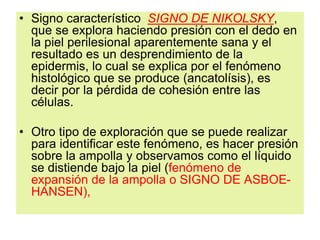 • Signo característico SIGNO DE NIKOLSKY,
que se explora haciendo presión con el dedo en
la piel perilesional aparentemente sana y el
resultado es un desprendimiento de la
epidermis, lo cual se explica por el fenómeno
histológico que se produce (ancatolísis), es
decir por la pérdida de cohesión entre las
células.
• Otro tipo de exploración que se puede realizar
para identificar este fenómeno, es hacer presión
sobre la ampolla y observamos como el líquido
se distiende bajo la piel (fenómeno de
expansión de la ampolla o SIGNO DE ASBOE-
HANSEN),
 