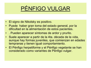 PÉNFIGO VULGAR
• El signo de Nikolsky es positivo.
• Puede haber gran toma del estado general, por la
dificultad en la alimentación de estos pacientes.
• . Pueden aparecer síntomas de ardor y prurito.
• Suele aparecer a partir de la 4ta. década de la vida,
aunque hay formas juveniles, que comienzan en edades
tempranas y tienen igual comportamiento.
• El Pénfigo herpetiforme y el Pénfigo vegetante se han
considerado como variantes de Pénfigo vulgar.
 