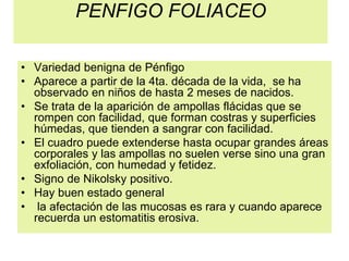 PENFIGO FOLIACEO
• Variedad benigna de Pénfigo
• Aparece a partir de la 4ta. década de la vida, se ha
observado en niños de hasta 2 meses de nacidos.
• Se trata de la aparición de ampollas flácidas que se
rompen con facilidad, que forman costras y superficies
húmedas, que tienden a sangrar con facilidad.
• El cuadro puede extenderse hasta ocupar grandes áreas
corporales y las ampollas no suelen verse sino una gran
exfoliación, con humedad y fetidez.
• Signo de Nikolsky positivo.
• Hay buen estado general
• la afectación de las mucosas es rara y cuando aparece
recuerda un estomatitis erosiva.
 