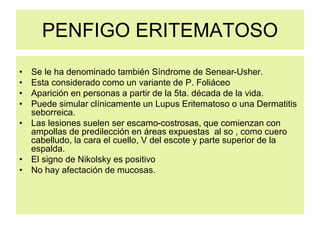 PENFIGO ERITEMATOSO
• Se le ha denominado también Síndrome de Senear-Usher.
• Esta considerado como un variante de P. Foliáceo
• Aparición en personas a partir de la 5ta. década de la vida.
• Puede simular clínicamente un Lupus Eritematoso o una Dermatitis
seborreica.
• Las lesiones suelen ser escamo-costrosas, que comienzan con
ampollas de predilección en áreas expuestas al so , como cuero
cabelludo, la cara el cuello, V del escote y parte superior de la
espalda.
• El signo de Nikolsky es positivo
• No hay afectación de mucosas.
 