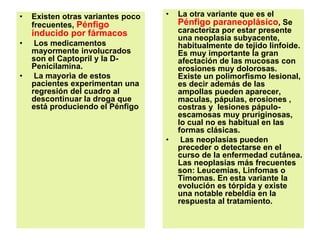 • Existen otras variantes poco
frecuentes, Pénfigo
inducido por fármacos
• Los medicamentos
mayormente involucrados
son el Captopril y la D-
Penicilamina.
• La mayorìa de estos
pacientes experimentan una
regresión del cuadro al
descontinuar la droga que
está produciendo el Pénfigo
• La otra variante que es el
Pénfigo paraneoplásico, Se
caracteriza por estar presente
una neoplasia subyacente,
habitualmente de tejido linfoide.
Es muy importante la gran
afectación de las mucosas con
erosiones muy dolorosas.
Existe un polimorfismo lesional,
es decir además de las
ampollas pueden aparecer,
maculas, pápulas, erosiones ,
costras y lesiones pápulo-
escamosas muy pruriginosas,
lo cual no es habitual en las
formas clásicas.
• Las neoplasias pueden
preceder o detectarse en el
curso de la enfermedad cutánea.
Las neoplasias más frecuentes
son: Leucemias, Linfomas o
Timomas. En esta variante la
evolución es tórpida y existe
una notable rebeldía en la
respuesta al tratamiento.
 