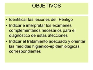 OBJETIVOS
• Identificar las lesiones del Pénfigo
• Indicar e interpretar los exámenes
complementarios necesarios para el
diagnóstico de estas afecciones
• Indicar el tratamiento adecuado y orientar
las medidas higienico-epidemiológicas
correspondientes
 