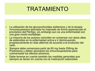 TRATAMIENTO
• La utilización de los glucocorticoides sistémicos y de la terapia
inmunosupresora asociada ha mejorado de forma espectacular el
pronóstico del Pénfigo, sin embargo aun es una enfermedad con
una gran morbi-mortalidad.
• La mayoría de los autores coinciden en comenzar con dosis altas
de esteroides en la enfermedad activa e ir disminuyendo
progresivamente en días alternos de acuerdo a la evolución del
caso.
• Siempre debe comenzara partir de 60 mg hasta 200mg de
Prednisona y deben asociarse los inmunosupresores para
contrarrestar los efectos adversos.
• Debe tenerse en cuenta también las medidas generales que
siempre se tienen en cuenta con la medicación asteroidea.
 