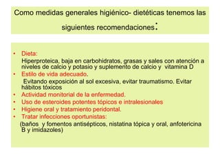 Como medidas generales higiénico- dietéticas tenemos las
siguientes recomendaciones:
• Dieta:
Hiperproteica, baja en carbohidratos, grasas y sales con atención a
niveles de calcio y potasio y suplemento de calcio y vitamina D
• Estilo de vida adecuado.
Evitando exposición al sol excesiva, evitar traumatismo. Evitar
hábitos tóxicos
• Actividad monitorial de la enfermedad.
• Uso de esteroides potentes tópicos e intralesionales
• Higiene oral y tratamiento peridontal.
• Tratar infecciones oportunistas:
(baños y fomentos antisépticos, nistatina tópica y oral, anfotericina
B y imidazoles)
 