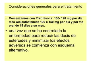 Consideraciones generales para el tratamiento
• Comenzamos con Prednisona: 100- 120 mg por día
más Ciclosfosfamida 100 a 150 mg por día y por vía
oral de 15 días a un mes.
• una vez que se ha controlado la
enfermedad para reducir las dosis de
esteroides y minimizar los efectos
adversos se comienza con esquema
alternativo.
 