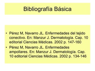 Bibliografía Básica
• Pérez M, Navarro JL. Enfermedades del tejido
conectivo. En: Manzur J. Dermatología. Cap. 10
editorial Ciencias Médicas. 2002 p. 147-160
• Pérez M, Navarro JL. Enfermedades
ampollares. En: Manzur J. Dermatología. Cap.
10 editorial Ciencias Médicas. 2002 p. 134-146
 