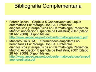 Bibliografía Complementaria
• Febrer Bosch I. Capítulo 5 Conectivopatías: Lupus
eritematoso En: Moraga Llop FA. Protocolos
diagnósticos y terapéuticos en Dermatología Pediátrica.
Madrid: Asociación Española de Pediatría; 2007 [citado
28 Abr 2008]. Disponible en:
http://www.aeped.es/protocolos/dermatologia/dos/5.pdf
• Mascaró Galis JM. Enfermedades ampollares no
hereditarias En: Moraga Llop FA. Protocolos
diagnósticos y terapéuticos en Dermatología Pediátrica.
Madrid: Asociación Española de Pediatría; 2007 [citado
28 Abr 2008]. Disponible en:
http://www.aeped.es/protocolos/dermatologia/uno/ampoll
anohereditaria.pdf
 