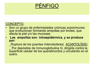 PÉNFIGO
CONCEPTO.
• Son un grupo de enfermedades crónicas autoinmunes
que evolucionan formando ampollas por brotes, que
afecta la piel y/o las mucosas.
• Las ampollas son intraepidérmica, y se produce
por:
_Ruptura de los puentes intercelulares( ACANTOLÍSIS)
_ Por depósitos de Inmunoglobulina G, dirigida contra la
superficie celular de los queratinocitos y circulando en el
suero.
 