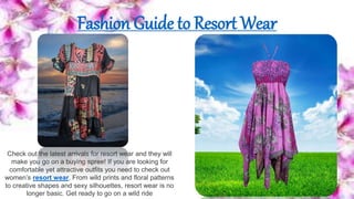 Fashion Guide to Resort Wear
Check out the latest arrivals for resort wear and they will
make you go on a buying spree! If you are looking for
comfortable yet attractive outfits you need to check out
women’s resort wear. From wild prints and floral patterns
to creative shapes and sexy silhouettes, resort wear is no
longer basic. Get ready to go on a wild ride
 