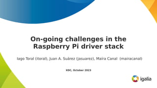 On-going challenges in the
Raspberry Pi driver stack
Iago Toral (itoral), Juan A. Suárez (jasuarez), Maíra Canal (mairacanal)
XDC, October 2023
 