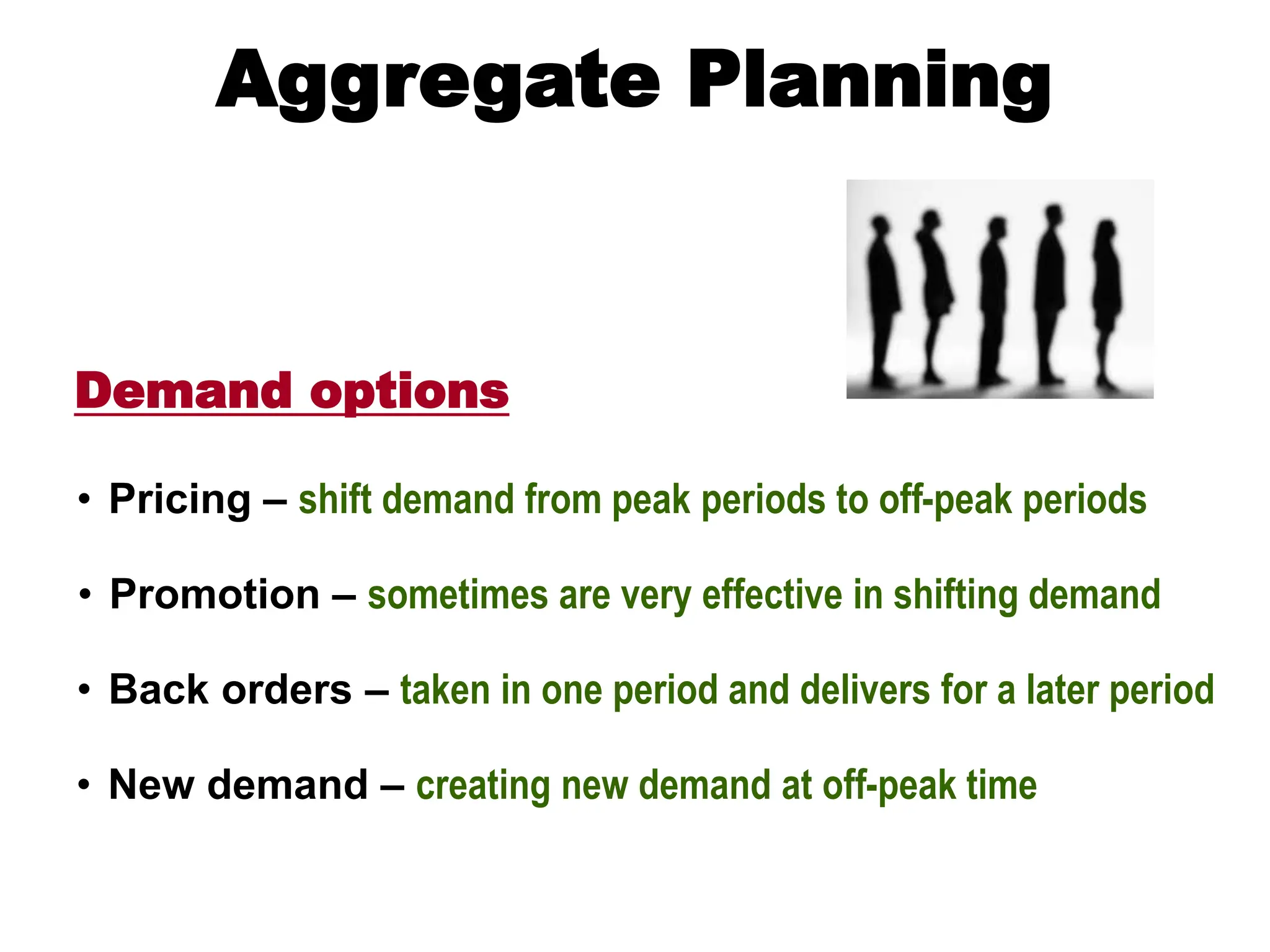 Demand options
Aggregate Planning
• Pricing – shift demand from peak periods to off-peak periods
• Promotion – sometimes are very effective in shifting demand
• Back orders – taken in one period and delivers for a later period
• New demand – creating new demand at off-peak time
 