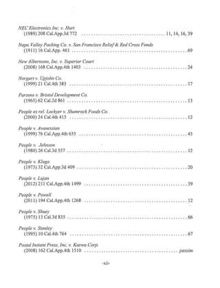 NEC Electronics Inc. v. Hurt
(1989) 208 Cal.App.3d 772 . .. .. ...... . . . .... .. ............... 11, 14, 16, 39
Napa Valley Packing Co. v. San Francisco Relief& Red Cross Funds
(1911) 16 Cal.App. 461 ........ ... .............. . .. .. . . .............. . . 69
New Albertsons, Inc. v. Superior Court
(2008) 168 Cal.App.4th 1403 .................... . . .. . .. ....... . ........ 24
Norgart v. Upjohn Co.
(1999) 21 Cal.4th 383 ................... . ......... .. ... . ... . ...... . . . . 17
Parsons v. Bristol Development Co.
(1965) 62 Cal.2d 861 ..................... . .. . .......... . ....... ... . . .. 13
People ex rel. Lockyer v. Shamrock Foods Co.
(2000) 24 Cal.4th 415 . ......... . ................... .. .... .... ......... 12
People v. Avanessian
(1999) 76 Cal.App.4th 635 .... . . . . . .. ....... ....... . .. ........ . ....... . 45
People v. Johnson
(1980) 26 Cal.3d 557 ..... .. ..... . .............. . ...... . .. . ...... . . . ... 12
People v. Kluga
(1973) 32 Cal.App.3d 409 . . .. ..... . ... ...................... . .......... 20
People v. Lujan
(2012) 211 Cal.App.4th 1499 . . . ...... . . . .. . .... . ...... . .. .. .. . ...... ... 39
People v. Powell
(2011) 194 Cal.App.4th 1268 .............................. . .. . . ...... .. 12
People v. Shuey
(1975) 13 Cal.3d 835 . . ........... . ... .. .. .. . . ......... .... . ..... ... . . . 66
People v. Stanley
(1995) 10 Cal.4th 764 .... . . . .. ......... ....... . ........ . .. . ......... . . 67
Postal Instant Press, Inc. v. Kaswa Corp.
(2008) 162 Cal.App.4th 1510 . ........ .. .... . .... ............ ... . . .. passim
-xn-
 