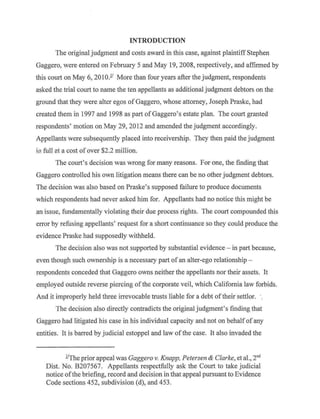 INTRODUCTION
The original judgment and costs award in this case, against plaintiff Stephen
Gaggero, were entered on February 5 and May 19, 2008, respectively, and affirmed by
this court on May 6, 2010.l' More than four years after the judgment, respondents
asked the trial court to name the ten appellants as additional judgment debtors on the
ground that they were alter egos of Gaggero, whose attorney, Joseph Praske, had
created them in 1997 and 1998 as part ofGaggero's estate plan. The court granted
respondents' motion on May 29, 2012 and amended the judgment accordingly.
Appellants were subsequently placed into receivership. They then paid the judgment
ill. full at a cost of over $2.2 million.
The court's decision was wrong for many reasons. For one, the finding that
Gaggero controlled his own litigation means there can be no other judgment debtors.
The decision was also based on Praske's supposed failure to produce documents
which respondents had never asked him for. Appellants had no notice this might be
an issue, fundamentally violating their due process rights. The court compounded this
error by refusing appellants' request for a short continuance so they could produce the
evidence Praske had supposedly withheld.
The decision also was not supported by substantial evidence - in part because,
even though such ownership is a necessary part of an alter-ego relationship -
respondents conceded that Gaggero owns neither the appellants nor their assets. It
employed outside reverse piercing ofthe corporate veil, which California law forbids.
And it improperly held three irrevocable trusts liable for a debt oftheir settlor. ·.
The decision also directly contradicts the original judgment's finding that
Gaggero had litigated his case in his individual capacity and not on behalf of any
entities. It is barred by judicial estoppel and law ofthe case. It also invaded the
J.!The prior appeal was Gaggero v. Knapp, Petersen & Clarke, et al., 2nd
Dist. No. B207567. Appellants respectfully ask the Court to take judicial
notice ofthe briefing, record and decision in that appeal pursuant to Evidence
Code sections 452, subdivision (d), and 453.
 