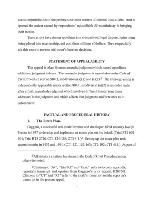 exclusive jurisdiction of the probate court over matters ofinternal trust affairs. And it
ignored the waiver caused by respondents' unjustifiable 55-month delay in bringing
their motion.
These errors have drawn appellants into a decade-old legal dispute, led to them
being placed into receivership, and cost them millions ofdollars. They respectfully
ask this court to reverse trial court's baseless decision.
STATEMENT OF APPEALABILITY
This appeal is taken from an amended judgment which named appellants
additional judgment debtors. That amended judgrne.nt is arpealable under Code of
Civil Procedure section 904.1, subdivisions (a)(l) and (a)(2).£' The alter-ego ruling is
independently appealable under section 904.1, subdivision (a)(2) as an order made
after a final, appealable judgment which involves different issues from those
addressed in the judgment and which affects that judgment and/or relates to its
enforcement.
FACTUAL AND PROCEDURAL ffiSTORY
1. The Estate Plan.
Gaggero, a successful real estate investor and developer, hired attorney Joseph
Praske in 1997 to develop and implement an estate plan on his behalf. (Trial RTI 602-
604; Trial RT5 2720; CTI 124-125; CT3 411 }' Setting up the estate plan took
several months in 1997 and 1998. (CTI 127, 152-163; CT2 192; CT3 411.) As part of
YAll statutory citations herein are to the Code of Civil Procedure unless
otherwise noted.
l'Citations to "JA", "Trial RT" and "Opn." refer to the joint appendix,
reporter's transcript and opinion from Gaggero's prior appeal, B207567.
Citations to "CT" and "RT" refer to the clerk's transcript and the reporter's
transcript in the present appeal.
2
 