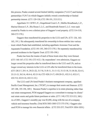 this process, Praske created several limited liability companies ("LLCs") and limited
partnerships ("LPs") in which Gaggero initially owned a membership or limited
partnership interest. (CTl 129-130; CT2 190-191, 212-213.)
Appellants 511 OFW L.P., Gingerbread Court L.P., Malibu Broadbeach, L.P.,
Marina Glencoe L.P., Blu House L.L.C., and Boardwalk Sunset L.L.C. were each
created by Praske to own a distinct piece ofGaggero's real property. (CT2 314-319,
360-CT3 370.)
Gaggero then transferred his properties to the LLCs and LPs. (CTl 126, 162-
163, 191.) He subsequently transferred his ownership in those entities into various
trust~ which Praske had established, including appellants Arenzano Trust and the
Aquasante Foundation. (CT2 191-193, 360-CT3 370.) He separately transferred his
personal residence to the Giganin Trust. (CT2 193-196.)
Praske has been the trustee ofeach ofthese trusts since they were formed.
(CTl 166-167; CT2 195; CT3 412.) By respondents' own admission, Gaggero no
longer owned the properties after he transferred them to the LLCs and LPs, and no
longer owned any interests in the LLCs or LPs after he transferred them to the trusts.
(CTl 28:2-7, 29:1-4, 29:21-22, 31:7-8, 31:8-11, 31:11-12, 31:12-18, 31:18-20, 32:4-5,
33:13-15, 36:2-6, 40:4-6, 42:15-16; CT3 428:15-17, 430:20-21, 432:3-5, 432:5-7,
432:7-9, 432:9-10, 432:11-12.)
The LLCs and LPs hired Praske's business management company, appellant
Pacific Coast Management, Inc. ("PCM"), to manage their assets and finances. (CT2
187-188, 195-196, 269.) Because Praske's expertise is in estate planning rather than
real estate management, PCM engaged Gaggero as a consultant to manage its clients'
real estate assets and guide future purchases or sales. (CTI 140; CT2 213-215, 360.)
As of2001, Gaggero's monthly pay was $3,000, along with the use of a company
vehicle and insurance benefits. (Trial RT6 3003-3005 CT3 375-376.) Gaggero also
used PCM to manage his own financial affairs. (CT2 252-257; Trial RT4 1836-1839.)
3
 