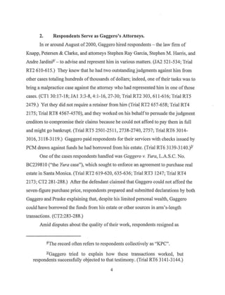 2. Respondents Serve as Gaggero's Attorneys.
In or around August of 2000, Gaggero hired respondents - the law firm of
Knapp, Petersen & Clarke, and attorneys Stephen Ray Garcia, Stephen M. Harris, and
Andre Jardini1/ - to advise and represent him in various matters. (JA2 521-534; Trial
RT2 610-615.) They knew that he had two outstanding judgments against him from
other cases totaling hundreds ofthousands of dollars; indeed, one oftheir tasks was to
bring a malpractice case against the attorney who had represented him in one ofthose
cases. (CTI 30:17-18; JAl 3:3-8, 4:1 -16, 27-30; Trial RT2 303, 611-616; Trial RT5
2479.) Yet they did not require a retainer from him (Tria~ RT2 657-658; Trial RT4
2175; Trial RT8 4567-4570), and they worked on his behalfto persuade the judgment
creditors to compromise their claims because he could not afford to pay them in full
and might go bankrupt. (Trial RT5 2501-2511, 2738-2740, 2757; Trial RT6 3014-
3016, 3118-3119.) Gaggero paid respondents for their services with checks issued by
PCM drawn against funds he had borrowed from his estate. (Trial RT6 3139-3140.)i'
One ofthe cases respondents handled was Gaggero v. Yura, L.A.S.C. No.
BC239810 ("the Yura case"), which sought to enforce an agreement to purchase real
estate in Santa Monica. (Trial RT2 619-620, 635-636; Trial RT3 1247; Trial RT4
2173; CT2 281-288.) After the defendant claimed that Gaggero could not afford the
seven-figure purchase price, respondents prepared and submitted declarations by both
Gaggero and Praske explaining that, despite his limited personal wealth, Gaggero
could have borrowed the funds from his estate or other sources in arm's-length
transactions. (CT2:283-288.)
Amid disputes about the quality oftheir work, respondents resigned as
1'The record often refers to respondents collectively as "KPC".
.2.'Gaggero tried to explain how these transactions worked, but
respondents successfully objected to that testimony. (Trial RT6 3141-3144.)
4
 