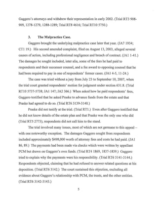 Gaggero's attorneys and withdrew their representation in early 2002. (Trial RT3 908-
909, 1278-1279, 1288-1289; Trial RT8 4616; Trial RTlO 5750.)
3. The Malpractice Case.
Gaggero brought the underlying malpractice case later that year. (JA7 1934;
CTI 19.) His second amended complaint, filed on August 13, 2003, alleged several
causes of action, including professional negligence and breach ofcontract. (JAl 1-41.)
The damages he sought included, inter alia, some ofthe fees he had paid to
respondents and their successor counsel, and a fee award to opposing counsel that he
had.been required to pay in one ofrespondents' former cases. (JAl 4-5, 11-24.)
The case was tried without a jury from July 23 to September 10, 2007, when
the trial court granted respondents' motion for judgment under section 631.8. (Trial
RTlO 5737-5738; JAl 147; JA2 366.) When asked how he paid respondents' fees,
Gaggero testified that he asked Praske to advance funds from the estate and that
Praske had agreed to do so. (Trial RT6 3139-3140.)
Praske did not testify at the trial. (Trial RTl .) Even after Gaggero testified that
he did not know details ofthe estate plan and that Praske was the only one who did
(Trial RT5 2773), respondents did not call him to the stand.
The trial involved many issues, most ofwhich are not germane to this appeal -
with one noteworthy exception. The damages Gaggero sought from respondents
included approximately $498,000 worth of attorney fees and costs he had paid. (JAl
86, 89.) The payments had been made via checks which were written by appellant
PCM but drawn on Gaggero's own funds. (Trial RT4 1869, 1837-1839.) Gaggero
tried to explain why the payments were his responsibility. (Trial RT6 3141-3144.)
Respondents objected, claiming that he had refused to answer related questions at his
deposition. (Trial RT6 3142.) The court sustained this objection, excluding all
evidence about Gaggero's relationship with PCM, the trusts, and the other entities.
(Trial RT6 3142-3143.)
5
 