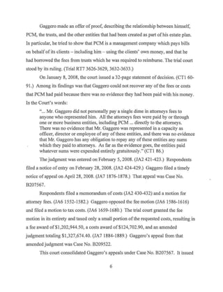 Gaggero made an offer ofproof, describing the relationship between himself,
PCM, the trusts, and the other entities that had been created as part of his estate plan.
In particular, he tried to show that PCM is a management company which pays bills
on behalf of its clients - including him - using the clients' own money, and that he
had borrowed the fees from trusts which he was required to reimburse. The trial court
stood by its ruling. (Trial RT7 3626-3629, 3632-3633.)
On January 8, 2008, the court issued a 32-page statement of decision. (CTl 60-
91.) Among its findings was that Gaggero could not recover any ofthe fees or costs
that PCM had paid because there was no evidence they had been paid with his money.
In the Court's words:
" ... Mr. Gaggero did not personally pay a single dime in attorneys fees to
anyone who represented him. All the attorneys fees were paid by or through
one or more business entities, including PCM ... directly to the attorneys.
There was no evidence that Mr. Gaggero was represented in a capacity as
officer, director or employee of any ofthese entities, and there was no evidence
that Mr. Gaggero has any obligation to repay any ofthese entities any sums
which they paid to attorneys. As far as the evidence goes, the entities paid
whatever sums were expended entirely gratuitously." (CTI 86.)
The judgment was entered on February 5, 2008. (JA2 421-423.) Respondents
filed a notice ofentry on February 28, 2008. (JA2 424-429.) Gaggero filed a timely
notice of appeal on April 28, 2008. (JA7 1876-1878.) That appeal was Case No.
B207567.
Respondents filed a memorandum of costs (JA2 430-432) and a motion for
attorney fees. (JA6 1552-1582.) Gaggero opposed the fee motion (JA6 1586-1616)
and filed a motion to tax costs. (JA6 1659-1680.) The trial court granted the fee
motion in its entirety and taxed only a small portion ofthe requested costs, resulting in
a fee award of$1,202,944.50, a costs award of$124,702.90, and an amended
judgment totaling $1,327,674.40. (JA7 1884-1889.) Gaggero's appeal from that
amended judgment was Case No. B209522.
This court consolidated Gaggero's appeals under Case No. B207567. It issued
6
 