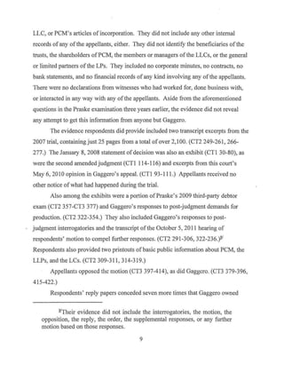 LLC, or PCM's articles of incorporation. They did not include any other internal
records ofany ofthe appellants, either. They did not identify the beneficiaries ofthe
trusts, the shareholders ofPCM, the members or managers ofthe LLCs, or the general
or limited partners ofthe LPs. They included no corporate minutes, no contracts, no
bank statements, and no financial records ofany kind involving any ofthe appellants.
There were no declarations from witnesses who had worked for, done business with,
or interacted in any way with any ofthe appellants. Aside from the aforementioned
questions in the Praske examination three years earlier, the evidence did not reveal
any attempt to get this information from anyone but Gaggero.
The evidence respondents did provide included two transcript excerpts from the
2007 trial, containing just 25 pages from a total of over 2,100. (CT2 249-261, 266-
277.) The January 8, 2008 statement of decision was also an exhibit (CTl 30-80), as
were the second amended judgment (CTl 114-116) and excerpts from this court's
May 6, 2010 opinion in Gaggero's appeal. (CTI 93-111.) Appellants received no
other notice ofwhat had happened during the trial.
Also among the exhibits were a portion ofPraske's 2009 third-party debtor
exam (CT2 357-CT3 377) and Gaggero's responses to post-judgment demands for
production. (CT2 322-354.) They also included Gaggero's responses to post-
judgment interrogatories and the transcript of the October 5, 2011 hearing of
respondents' motion to compel further responses. (CT2 291-306, 322-236.)ll.'
Respondents also provided two printouts ofbasic public information about PCM, the
LLPs, and the LCs. (CT2 309-311, 314-319.)
Appellants opposed the motion (CT3 397-414), as did Gaggcro. (CT3 379-396,
415-422.)
Respondents' reply papers conceded seven more times that Gaggero owned
ll.ITheir evidence did not include the interrogatories, the motion, the
opposition, the reply, the order, the supplemental responses, or any further
motion based on those responses.
9
 