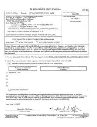 TO BE FILED IN THE COURT OF APPEAL
APP-008
COURT OF APPEAL, Second APPELLATE DISTRICT, DIVISION Eight
Court of Appea Case Nlrnber:
B241675
EORNEY OR PARlY 'VlfHOUT ATTOR{H (Na'/t State Bar number. a'(f address): ~~or Court Cas:i Number
dward A. Ho fman ar -167240)
BC286925-Law Offices ofEdward A. Hoffman
12301 Wilshire Blvd., Suite 500 FOR COURT USE ONLY
Los Angeles, CA 90025
TELEPHONENO : (3 10) 442-3600 FAA NO. (Opi1onao: (310) 442A6QQ
E·~A~1LADDREssropfiona~: eah@hoffmanlaw.com
ATTO«rlEY ~OR (Name): Pacific Coast Management, et al., Additional Judgment Debtors
-........._.._ -··- ~~ - ·~
APPELLANT/PETITIONER: Stephen M. Gaggero, et al.
RESPONDENT/REAL PARTY IN INTEREST: Knapp, Petersen & Clarke, et al.
CERTIFICATE OF INTERESTED ENTITIES OR PERSONS
(Check one): 0 INITIAL CERTIFICATE W SUPPLEMENTAL CERTIFICATE
Notice: Please read rules 8.208 and 8.488 before completing this form. You may use this form for the initial
certificate in an appeal when you file your brief or a prebriefing motion, application, or opposition to such a
motion or application in the Court of Appeal, and when you file a petition for an extraordinary writ. You may
also use this form as a supplemental certificate when you learn of changed or additional information that must
be disclosed.
1. This form is being submitted on behalf of the following party (name): Pacific Coast M anagement, et al., Additional Judgment Debtors
2. a. D There are no interested entities or persons that must be listed in this certificate under rule 8.208.
b. []] Interested entities or persons required to be listed under rule 8.208 are as follows:
Full name of interested
entity or person
(1) TerraMar Trust
(2)
(3)
(4)
(5)
LJ Continued on attachment 2.
Nature of interest
(Explain):
The undersigned certifies that the above-listed persons or entities (corporations, partnerships, firms, or any other
association, but not including government entities or their agencies) have either (1 ) an ownership interest of 10 percent or
more in the party if it is an entity; or (2) a financial or other interest in the outcome of the proceeding that the justices
should consider in determining whether to disqualify themselves, as defined in rule 8.208(e)(2).
Date: June 24, 2013
Edward A. Hoffman
(lYPE OR PRINT NAME)
Pagc 1of1
FrumApprc.ed forOp'..er.al Use
JudidalCOU'1Cll or Cailomia
APP--008 (Re~ January 1. 2009]
CERTIFICATE OF INTERESTED ENTITIES OR PERSONS ea1. Ru1esorcourt, rn1ese.2ca aA9a
vlW.r.oo;irlinfo.ca.g.;:>v
LexisNexis®Automaled California Judicial Co1111cil Forms
 
